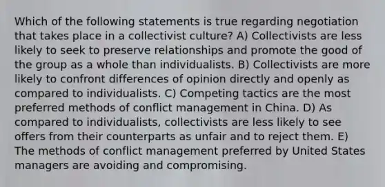 Which of the following statements is true regarding negotiation that takes place in a collectivist culture? A) Collectivists are less likely to seek to preserve relationships and promote the good of the group as a whole than individualists. B) Collectivists are more likely to confront differences of opinion directly and openly as compared to individualists. C) Competing tactics are the most preferred methods of conflict management in China. D) As compared to individualists, collectivists are less likely to see offers from their counterparts as unfair and to reject them. E) The methods of conflict management preferred by United States managers are avoiding and compromising.