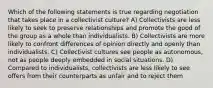 Which of the following statements is true regarding negotiation that takes place in a collectivist culture? A) Collectivists are less likely to seek to preserve relationships and promote the good of the group as a whole than individualists. B) Collectivists are more likely to confront differences of opinion directly and openly than individualists. C) Collectivist cultures see people as autonomous, not as people deeply embedded in social situations. D) Compared to individualists, collectivists are less likely to see offers from their counterparts as unfair and to reject them