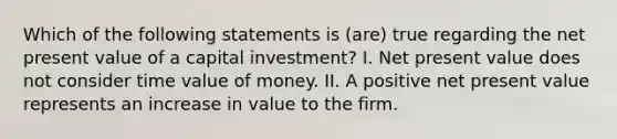 Which of the following statements is (are) true regarding the net present value of a capital investment? I. Net present value does not consider time value of money. II. A positive net present value represents an increase in value to the firm.