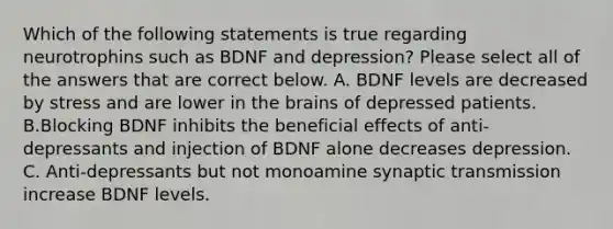 Which of the following statements is true regarding neurotrophins such as BDNF and depression? Please select all of the answers that are correct below. A. BDNF levels are decreased by stress and are lower in the brains of depressed patients. B.Blocking BDNF inhibits the beneficial effects of anti-depressants and injection of BDNF alone decreases depression. C. Anti-depressants but not monoamine synaptic transmission increase BDNF levels.