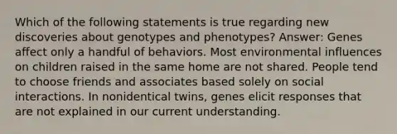 Which of the following statements is true regarding new discoveries about genotypes and phenotypes? Answer: Genes affect only a handful of behaviors. Most environmental influences on children raised in the same home are not shared. People tend to choose friends and associates based solely on social interactions. In nonidentical twins, genes elicit responses that are not explained in our current understanding.