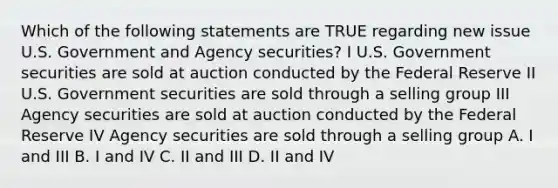 Which of the following statements are TRUE regarding new issue U.S. Government and Agency securities? I U.S. Government securities are sold at auction conducted by the Federal Reserve II U.S. Government securities are sold through a selling group III Agency securities are sold at auction conducted by the Federal Reserve IV Agency securities are sold through a selling group A. I and III B. I and IV C. II and III D. II and IV