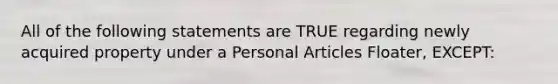 All of the following statements are TRUE regarding newly acquired property under a Personal Articles Floater, EXCEPT: