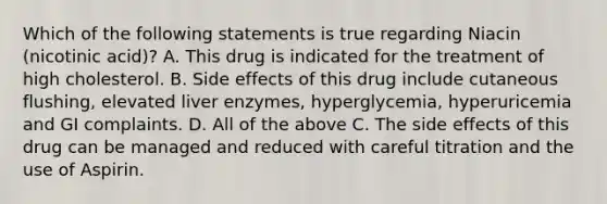 Which of the following statements is true regarding Niacin (nicotinic acid)? A. This drug is indicated for the treatment of high cholesterol. B. Side effects of this drug include cutaneous flushing, elevated liver enzymes, hyperglycemia, hyperuricemia and GI complaints. D. All of the above C. The side effects of this drug can be managed and reduced with careful titration and the use of Aspirin.