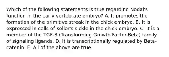 Which of the following statements is true regarding Nodal's function in the early vertebrate embryo? A. It promotes the formation of the primitive streak in the chick embryo. B. It is expressed in cells of Koller's sickle in the chick embryo. C. It is a member of the TGF-B (Transforming Growth Factor-Beta) family of signaling ligands. D. It is transcriptionally regulated by Beta-catenin. E. All of the above are true.