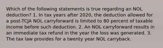 Which of the following statements is true regarding an NOL deduction? 1. In tax years after 2020, the deduction allowed for a post-TCJA NOL carryforward is limited to 80 percent of taxable income before such deduction. 2. An NOL carryforward results in an immediate tax refund in the year the loss was generated. 3. The tax law provides for a twenty year NOL carryback.