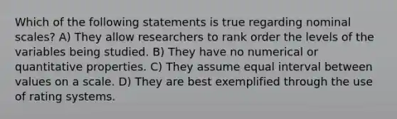 Which of the following statements is true regarding nominal scales? A) They allow researchers to rank order the levels of the variables being studied. B) They have no numerical or quantitative properties. C) They assume equal interval between values on a scale. D) They are best exemplified through the use of rating systems.