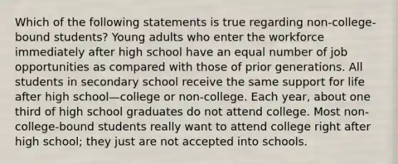 Which of the following statements is true regarding non-college-bound students? Young adults who enter the workforce immediately after high school have an equal number of job opportunities as compared with those of prior generations. All students in secondary school receive the same support for life after high school—college or non-college. Each year, about one third of high school graduates do not attend college. Most non-college-bound students really want to attend college right after high school; they just are not accepted into schools.