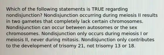 Which of the following statements is TRUE regarding nondisjunction? Nondisjunction occurring during meiosis II results in two gametes that completely lack certain chromosomes. Nondisjunction can occur between autosomes or the sex chromosomes. Nondisjunction only occurs during meiosis I or meiosis II, never during mitosis. Nondisjunction only contributes to the development of trisomy 21, not trisomy 13 or 18.