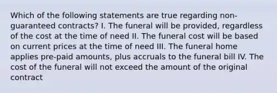 Which of the following statements are true regarding non-guaranteed contracts? I. The funeral will be provided, regardless of the cost at the time of need II. The funeral cost will be based on current prices at the time of need III. The funeral home applies pre-paid amounts, plus accruals to the funeral bill IV. The cost of the funeral will not exceed the amount of the original contract