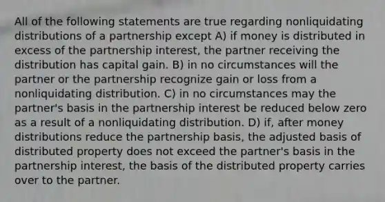 All of the following statements are true regarding nonliquidating distributions of a partnership except A) if money is distributed in excess of the partnership interest, the partner receiving the distribution has capital gain. B) in no circumstances will the partner or the partnership recognize gain or loss from a nonliquidating distribution. C) in no circumstances may the partner's basis in the partnership interest be reduced below zero as a result of a nonliquidating distribution. D) if, after money distributions reduce the partnership basis, the adjusted basis of distributed property does not exceed the partner's basis in the partnership interest, the basis of the distributed property carries over to the partner.