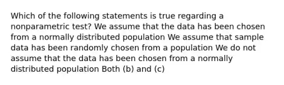 Which of the following statements is true regarding a nonparametric test? We assume that the data has been chosen from a normally distributed population We assume that sample data has been randomly chosen from a population We do not assume that the data has been chosen from a normally distributed population Both (b) and (c)