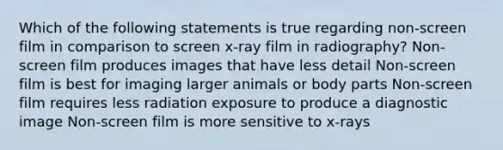 Which of the following statements is true regarding non-screen film in comparison to screen x-ray film in radiography? Non-screen film produces images that have less detail Non-screen film is best for imaging larger animals or body parts Non-screen film requires less radiation exposure to produce a diagnostic image Non-screen film is more sensitive to x-rays