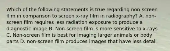 Which of the following statements is true regarding non-screen flim in comparison to screen x-ray film in radiography? A. non-screen film requires less radiation exposure to produce a diagnostic image B. Non-screen film is more sensitive to x-rays C. Non-screen film is best for imaging larger animals or body parts D. non-screen film produces images that have less detail