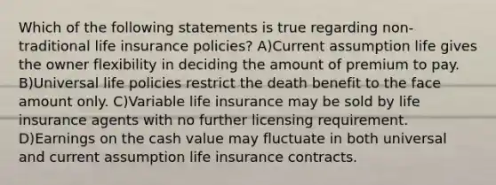 Which of the following statements is true regarding non-traditional life insurance policies? A)Current assumption life gives the owner flexibility in deciding the amount of premium to pay. B)Universal life policies restrict the death benefit to the face amount only. C)Variable life insurance may be sold by life insurance agents with no further licensing requirement. D)Earnings on the cash value may fluctuate in both universal and current assumption life insurance contracts.