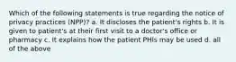 Which of the following statements is true regarding the notice of privacy practices (NPP)? a. It discloses the patient's rights b. It is given to patient's at their first visit to a doctor's office or pharmacy c. It explains how the patient PHIs may be used d. all of the above