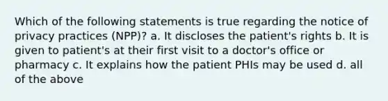 Which of the following statements is true regarding the notice of privacy practices (NPP)? a. It discloses the patient's rights b. It is given to patient's at their first visit to a doctor's office or pharmacy c. It explains how the patient PHIs may be used d. all of the above