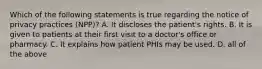 Which of the following statements is true regarding the notice of privacy practices (NPP)? A. It discloses the patient's rights. B. It is given to patients at their first visit to a doctor's office or pharmacy. C. It explains how patient PHIs may be used. D. all of the above