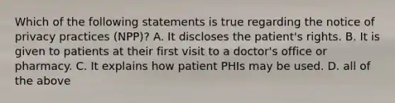 Which of the following statements is true regarding the notice of privacy practices (NPP)? A. It discloses the patient's rights. B. It is given to patients at their first visit to a doctor's office or pharmacy. C. It explains how patient PHIs may be used. D. all of the above