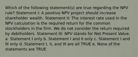 Which of the following statement(s) are true regarding the NPV rule? Statement I: A positive NPV project should increase shareholder wealth. Statement II: The interest rate used in the NPV calculation is the required return for the common stockholders in the firm. We do not consider the return required by debtholders. Statement III: NPV stands for Net Present Value. a. Statement I only b. Statement I and II only c. Statement I and III only d. Statement I, II, and III are all TRUE e. None of the statements are TRUE