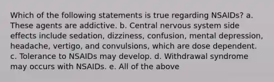 Which of the following statements is true regarding NSAIDs? a. These agents are addictive. b. Central nervous system side effects include sedation, dizziness, confusion, mental depression, headache, vertigo, and convulsions, which are dose dependent. c. Tolerance to NSAIDs may develop. d. Withdrawal syndrome may occurs with NSAIDs. e. All of the above