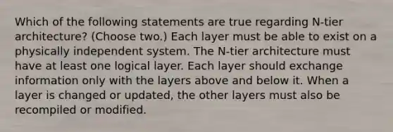 Which of the following statements are true regarding N-tier architecture? (Choose two.) Each layer must be able to exist on a physically independent system. The N-tier architecture must have at least one logical layer. Each layer should exchange information only with the layers above and below it. When a layer is changed or updated, the other layers must also be recompiled or modified.