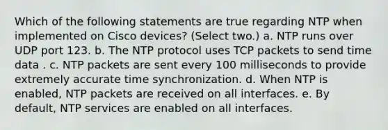 Which of the following statements are true regarding NTP when implemented on Cisco devices? (Select two.) a. NTP runs over UDP port 123. b. The NTP protocol uses TCP packets to send time data . c. NTP packets are sent every 100 milliseconds to provide extremely accurate time synchronization. d. When NTP is enabled, NTP packets are received on all interfaces. e. By default, NTP services are enabled on all interfaces.