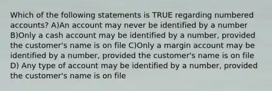 Which of the following statements is TRUE regarding numbered accounts? A)An account may never be identified by a number B)Only a cash account may be identified by a number, provided the customer's name is on file C)Only a margin account may be identified by a number, provided the customer's name is on file D) Any type of account may be identified by a number, provided the customer's name is on file