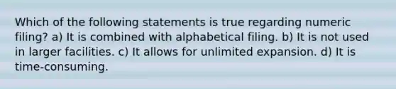 Which of the following statements is true regarding numeric filing? a) It is combined with alphabetical filing. b) It is not used in larger facilities. c) It allows for unlimited expansion. d) It is time-consuming.