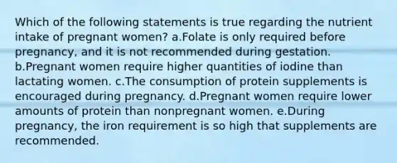 Which of the following statements is true regarding the nutrient intake of pregnant women? a.Folate is only required before pregnancy, and it is not recommended during gestation. b.Pregnant women require higher quantities of iodine than lactating women. c.The consumption of protein supplements is encouraged during pregnancy. d.Pregnant women require lower amounts of protein than nonpregnant women. e.During pregnancy, the iron requirement is so high that supplements are recommended.