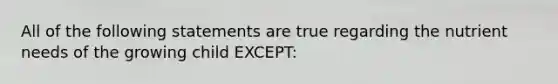 All of the following statements are true regarding the nutrient needs of the growing child EXCEPT: