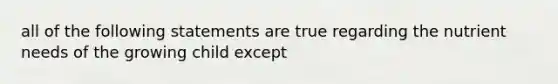 all of the following statements are true regarding the nutrient needs of the growing child except