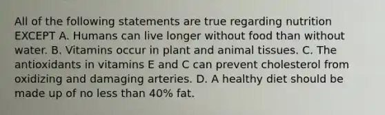 All of the following statements are true regarding nutrition EXCEPT A. Humans can live longer without food than without water. B. Vitamins occur in plant and animal tissues. C. The antioxidants in vitamins E and C can prevent cholesterol from oxidizing and damaging arteries. D. A healthy diet should be made up of no less than 40% fat.