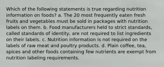 Which of the following statements is true regarding nutrition information on foods? a. The 20 most frequently eaten fresh fruits and vegetables must be sold in packages with nutrition labels on them. b. Food manufacturers held to strict standards, called standards of identity, are not required to list ingredients on their labels. c. Nutrition information is not required on the labels of raw meat and poultry products. d. Plain coffee, tea, spices and other foods containing few nutrients are exempt from nutrition labeling requirements.