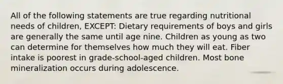 All of the following statements are true regarding nutritional needs of children, EXCEPT: Dietary requirements of boys and girls are generally the same until age nine. Children as young as two can determine for themselves how much they will eat. Fiber intake is poorest in grade-school-aged children. Most bone mineralization occurs during adolescence.