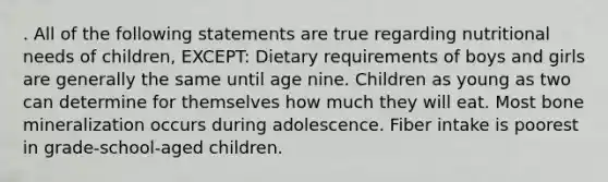 . All of the following statements are true regarding nutritional needs of children, EXCEPT: Dietary requirements of boys and girls are generally the same until age nine. Children as young as two can determine for themselves how much they will eat. Most bone mineralization occurs during adolescence. Fiber intake is poorest in grade-school-aged children.