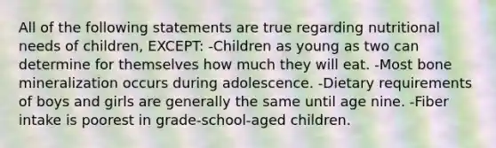 All of the following statements are true regarding nutritional needs of children, EXCEPT: -Children as young as two can determine for themselves how much they will eat. -Most bone mineralization occurs during adolescence. -Dietary requirements of boys and girls are generally the same until age nine. -Fiber intake is poorest in grade-school-aged children.