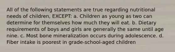 All of the following statements are true regarding nutritional needs of children, EXCEPT: a. Children as young as two can determine for themselves how much they will eat. b. Dietary requirements of boys and girls are generally the same until age nine. c. Most bone mineralization occurs during adolescence. d. Fiber intake is poorest in grade-school-aged children