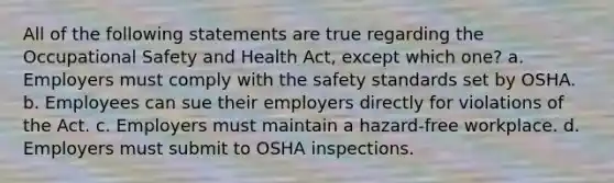 All of the following statements are true regarding the Occupational Safety and Health Act, except which one? a. Employers must comply with the safety standards set by OSHA. b. Employees can sue their employers directly for violations of the Act. c. Employers must maintain a hazard-free workplace. d. Employers must submit to OSHA inspections.