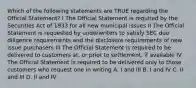 Which of the following statements are TRUE regarding the Official Statement? I The Official Statement is required by the Securities Act of 1933 for all new municipal issues II The Official Statement is requested by underwriters to satisfy SEC due diligence requirements and the disclosure requirements of new issue purchasers III The Official Statement is required to be delivered to customers at, or prior to settlement, if available IV The Official Statement is required to be delivered only to those customers who request one in writing A. I and III B. I and IV C. II and III D. II and IV