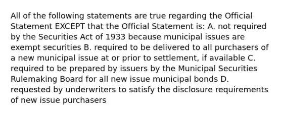 All of the following statements are true regarding the Official Statement EXCEPT that the Official Statement is: A. not required by the Securities Act of 1933 because municipal issues are exempt securities B. required to be delivered to all purchasers of a new municipal issue at or prior to settlement, if available C. required to be prepared by issuers by the Municipal Securities Rulemaking Board for all new issue municipal bonds D. requested by underwriters to satisfy the disclosure requirements of new issue purchasers