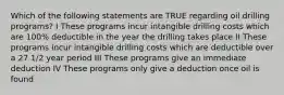 Which of the following statements are TRUE regarding oil drilling programs? I These programs incur intangible drilling costs which are 100% deductible in the year the drilling takes place II These programs incur intangible drilling costs which are deductible over a 27 1/2 year period III These programs give an immediate deduction IV These programs only give a deduction once oil is found