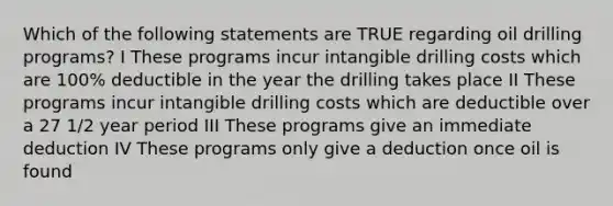 Which of the following statements are TRUE regarding oil drilling programs? I These programs incur intangible drilling costs which are 100% deductible in the year the drilling takes place II These programs incur intangible drilling costs which are deductible over a 27 1/2 year period III These programs give an immediate deduction IV These programs only give a deduction once oil is found