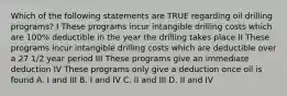 Which of the following statements are TRUE regarding oil drilling programs? I These programs incur intangible drilling costs which are 100% deductible in the year the drilling takes place II These programs incur intangible drilling costs which are deductible over a 27 1/2 year period III These programs give an immediate deduction IV These programs only give a deduction once oil is found A. I and III B. I and IV C. II and III D. II and IV