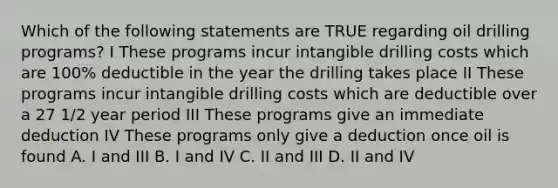 Which of the following statements are TRUE regarding oil drilling programs? I These programs incur intangible drilling costs which are 100% deductible in the year the drilling takes place II These programs incur intangible drilling costs which are deductible over a 27 1/2 year period III These programs give an immediate deduction IV These programs only give a deduction once oil is found A. I and III B. I and IV C. II and III D. II and IV