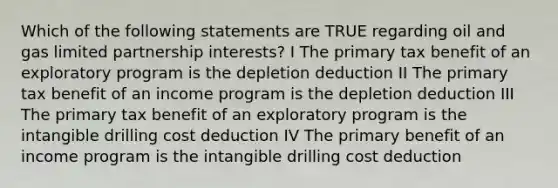 Which of the following statements are TRUE regarding oil and gas limited partnership interests? I The primary tax benefit of an exploratory program is the depletion deduction II The primary tax benefit of an income program is the depletion deduction III The primary tax benefit of an exploratory program is the intangible drilling cost deduction IV The primary benefit of an income program is the intangible drilling cost deduction