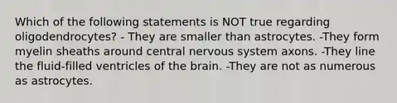 Which of the following statements is NOT true regarding oligodendrocytes? - They are smaller than astrocytes. -They form myelin sheaths around central nervous system axons. -They line the fluid-filled ventricles of the brain. -They are not as numerous as astrocytes.