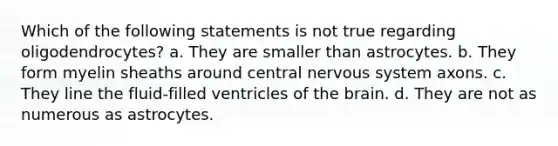 Which of the following statements is not true regarding oligodendrocytes? a. They are smaller than astrocytes. b. They form myelin sheaths around central nervous system axons. c. They line the fluid-filled ventricles of the brain. d. They are not as numerous as astrocytes.