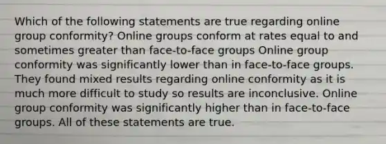 Which of the following statements are true regarding online group conformity? Online groups conform at rates equal to and sometimes greater than face-to-face groups Online group conformity was significantly lower than in face-to-face groups. They found mixed results regarding online conformity as it is much more difficult to study so results are inconclusive. Online group conformity was significantly higher than in face-to-face groups. All of these statements are true.