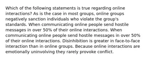 Which of the following statements is true regarding online interactions? As is the case in most groups, online groups negatively sanction individuals who violate the group's standards. When communicating online people send hostile messages in over 50% of their online interactions. When communicating online people send hostile messages in over 50% of their online interactions. Disinhibition is greater in face-to-face interaction than in online groups. Because online interactions are emotionally uninvolving they rarely provoke conflict.